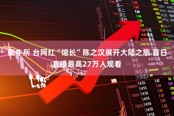 衡牛所 台网红“馆长”陈之汉展开大陆之旅 首日直播最高27万人观看