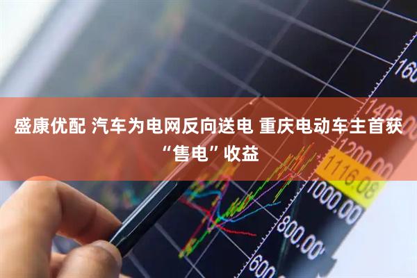 盛康优配 汽车为电网反向送电 重庆电动车主首获“售电”收益