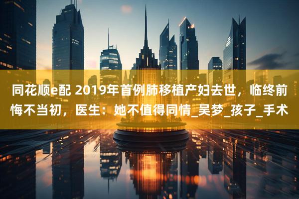 同花顺e配 2019年首例肺移植产妇去世，临终前悔不当初，医生：她不值得同情_吴梦_孩子_手术