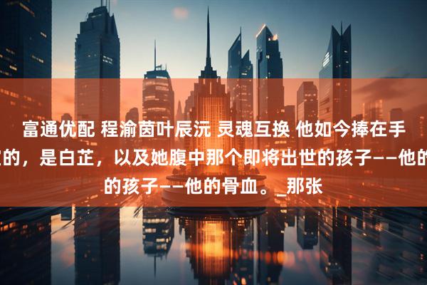 富通优配 程渝茵叶辰沅 灵魂互换 他如今捧在手心，视若珍宝的，是白芷，以及她腹中那个即将出世的孩子——他的骨血。_那张