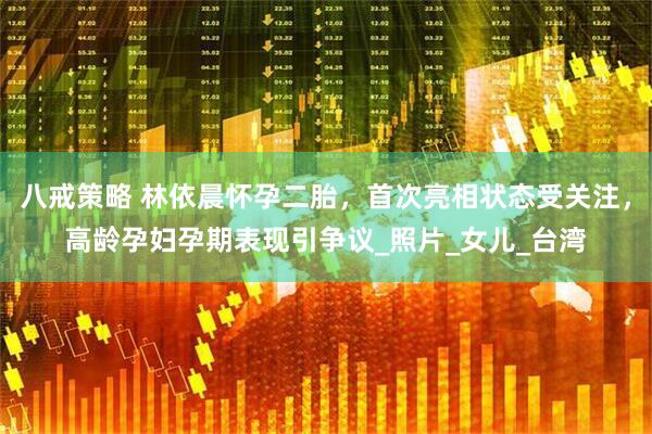 八戒策略 林依晨怀孕二胎，首次亮相状态受关注，高龄孕妇孕期表现引争议_照片_女儿_台湾