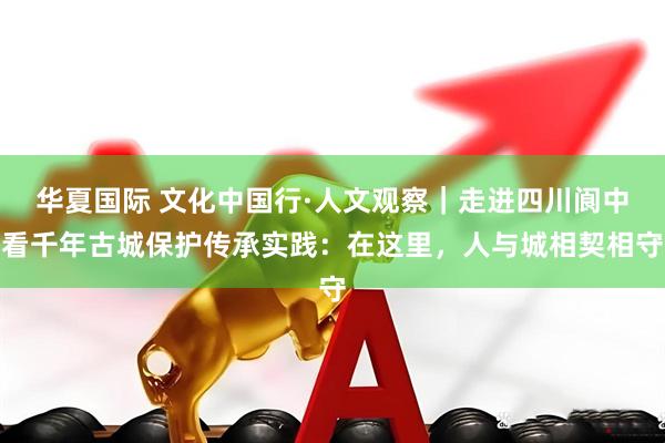 华夏国际 文化中国行·人文观察｜走进四川阆中看千年古城保护传承实践：在这里，人与城相契相守