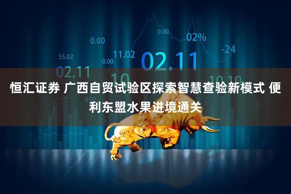 恒汇证券 广西自贸试验区探索智慧查验新模式 便利东盟水果进境通关