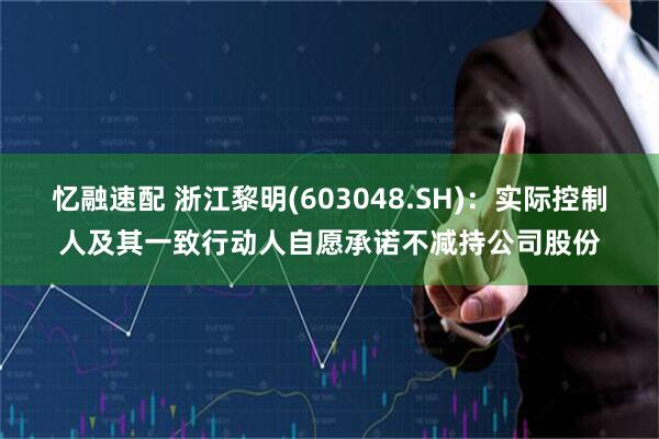 忆融速配 浙江黎明(603048.SH)：实际控制人及其一致行动人自愿承诺不减持公司股份