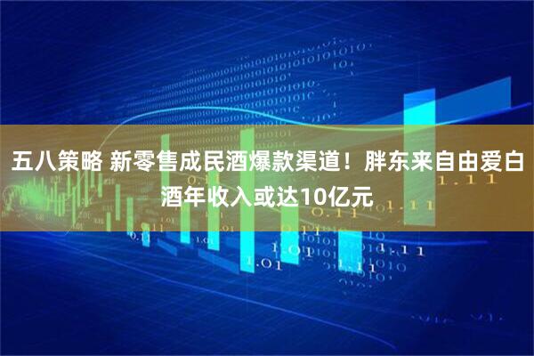 五八策略 新零售成民酒爆款渠道！胖东来自由爱白酒年收入或达10亿元