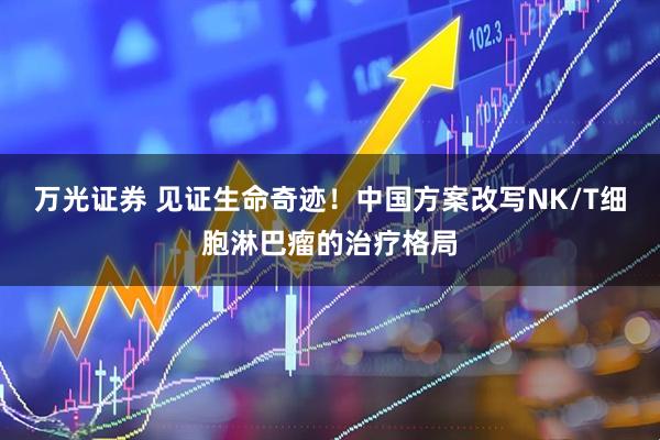 万光证券 见证生命奇迹！中国方案改写NK/T细胞淋巴瘤的治疗格局