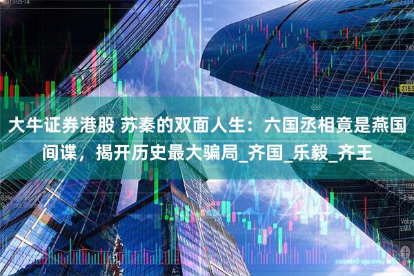 大牛证券港股 苏秦的双面人生：六国丞相竟是燕国间谍，揭开历史最大骗局_齐国_乐毅_齐王