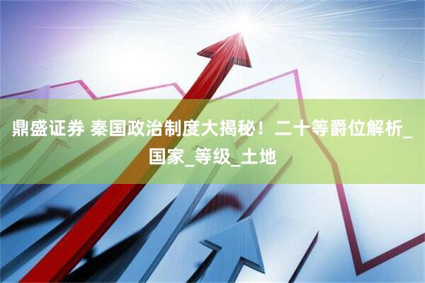 鼎盛证券 秦国政治制度大揭秘！二十等爵位解析_国家_等级_土地