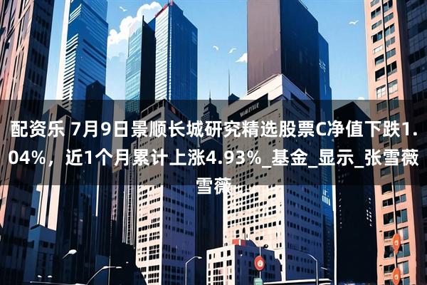 配资乐 7月9日景顺长城研究精选股票C净值下跌1.04%，近1个月累计上涨4.93%_基金_显示_张雪薇
