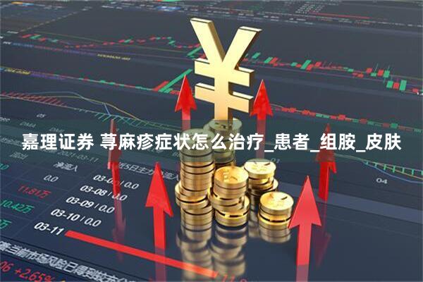 嘉理证券 荨麻疹症状怎么治疗_患者_组胺_皮肤