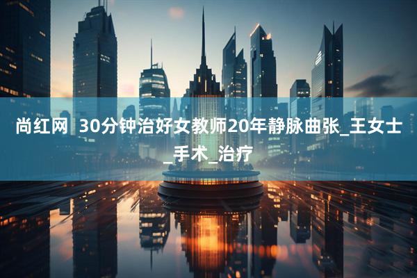 尚红网  30分钟治好女教师20年静脉曲张_王女士_手术_治疗