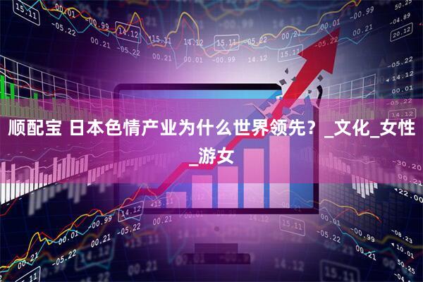 顺配宝 日本色情产业为什么世界领先？_文化_女性_游女