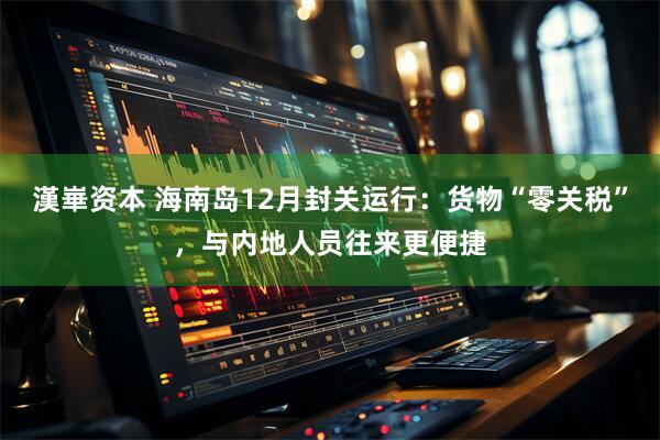 漢崋资本 海南岛12月封关运行：货物“零关税”，与内地人员往来更便捷