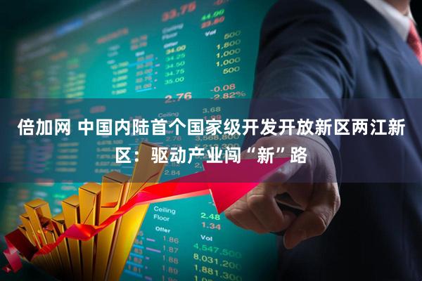 倍加网 中国内陆首个国家级开发开放新区两江新区：驱动产业闯“新”路