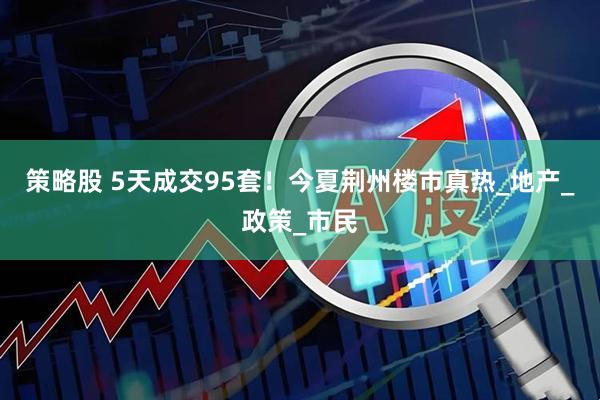 策略股 5天成交95套！今夏荆州楼市真热_地产_政策_市民