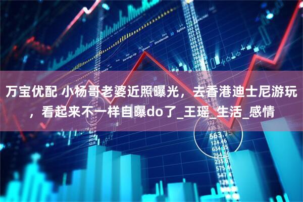 万宝优配 小杨哥老婆近照曝光，去香港迪士尼游玩，看起来不一样自曝do了_王瑶_生活_感情
