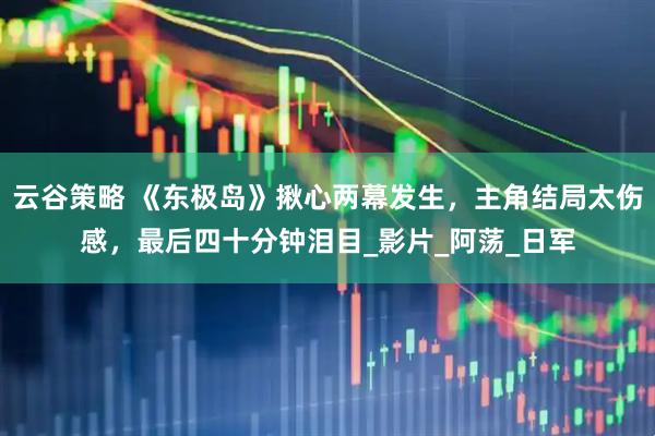 云谷策略 《东极岛》揪心两幕发生，主角结局太伤感，最后四十分钟泪目_影片_阿荡_日军