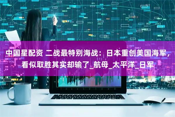 中国星配资 二战最特别海战：日本重创美国海军，看似取胜其实却输了_航母_太平洋_日军