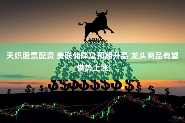 天织股票配资 美联储降息预期升温 龙头商品有望借势上涨