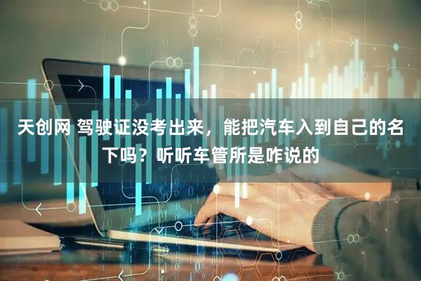 天创网 驾驶证没考出来，能把汽车入到自己的名下吗？听听车管所是咋说的