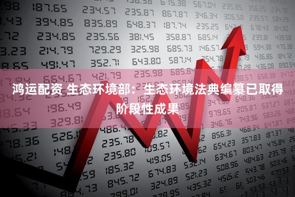 鸿运配资 生态环境部：生态环境法典编纂已取得阶段性成果