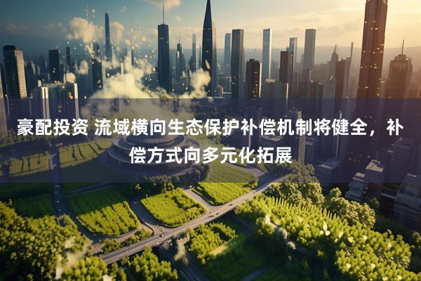 豪配投资 流域横向生态保护补偿机制将健全，补偿方式向多元化拓展